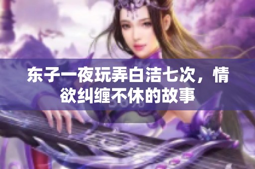 东子一夜玩弄白洁七次，情欲纠缠不休的故事