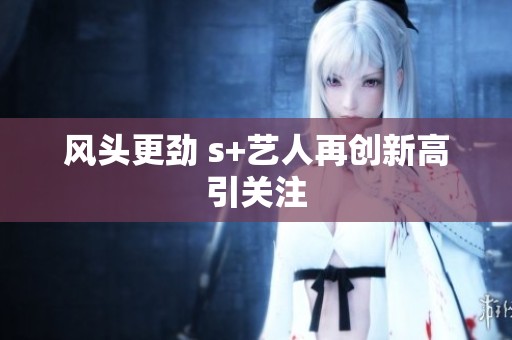 风头更劲 s+艺人再创新高引关注