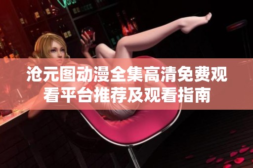 沧元图动漫全集高清免费观看平台推荐及观看指南