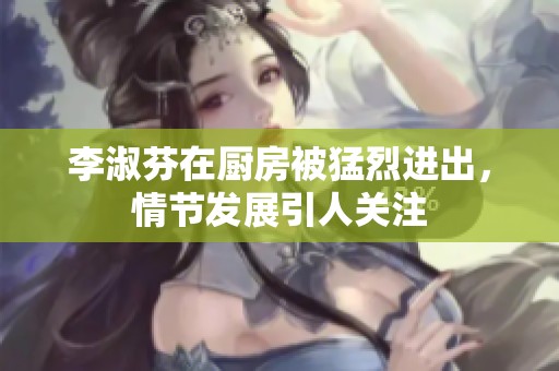李淑芬在厨房被猛烈进出，情节发展引人关注