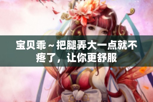 宝贝乖～把腿弄大一点就不疼了，让你更舒服
