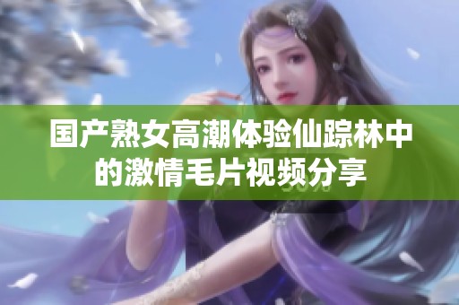国产熟女高潮体验仙踪林中的激情毛片视频分享