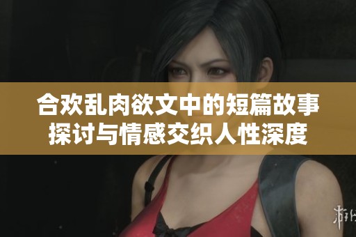 合欢乱肉欲文中的短篇故事探讨与情感交织人性深度