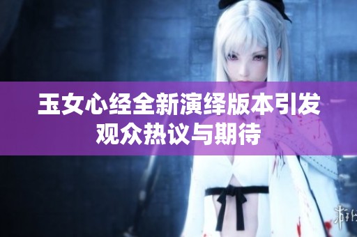 玉女心经全新演绎版本引发观众热议与期待