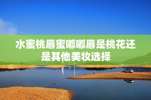 水蜜桃唇蜜嘟嘟唇是桃花还是其他美妆选择