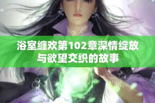 浴室缠欢第102章深情绽放与欲望交织的故事