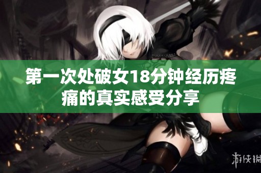 第一次处破女18分钟经历疼痛的真实感受分享