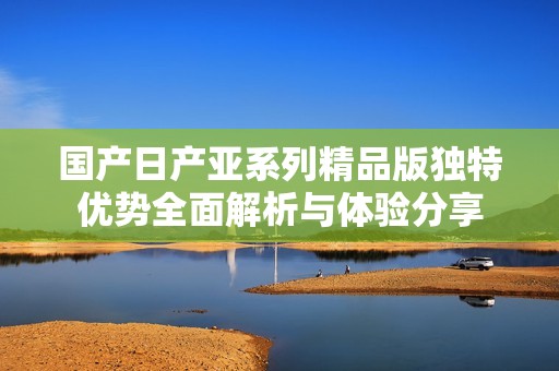 国产日产亚系列精品版独特优势全面解析与体验分享
