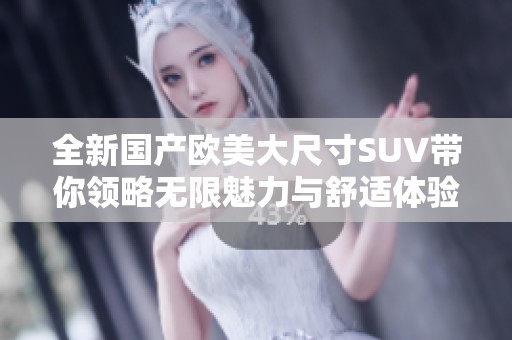 全新国产欧美大尺寸SUV带你领略无限魅力与舒适体验