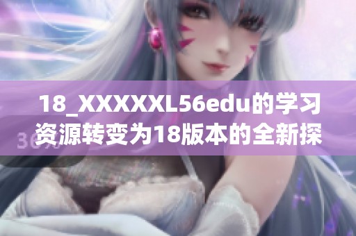 18_XXXXXL56edu的学习资源转变为18版本的全新探索之旅