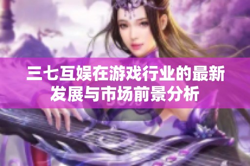 三七互娱在游戏行业的最新发展与市场前景分析