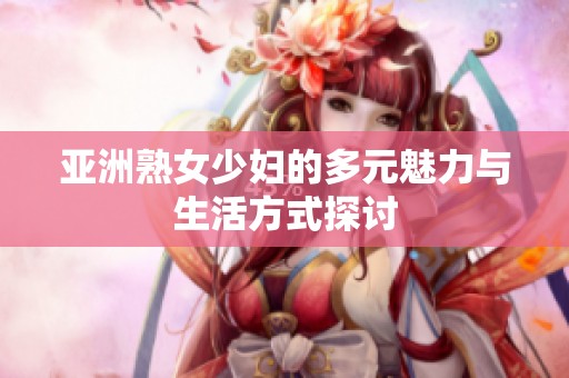 亚洲熟女少妇的多元魅力与生活方式探讨