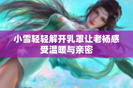 小雪轻轻解开乳罩让老杨感受温暖与亲密