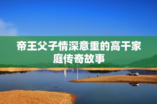 帝王父子情深意重的高干家庭传奇故事