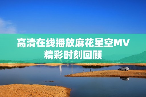 高清在线播放麻花星空MV精彩时刻回顾