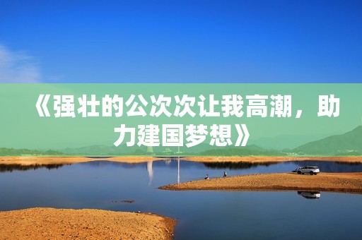 《强壮的公次次让我高潮，助力建国梦想》