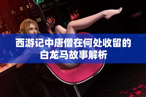 西游记中唐僧在何处收留的白龙马故事解析