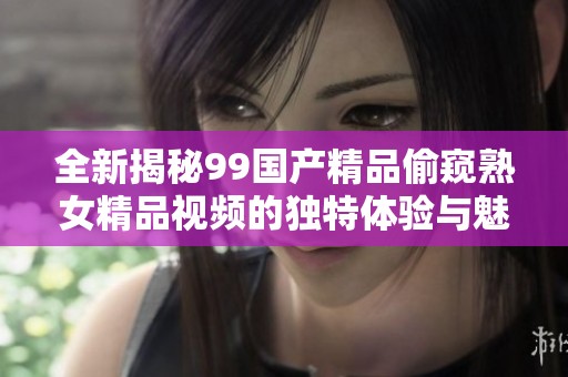 全新揭秘99国产精品偷窥熟女精品视频的独特体验与魅力