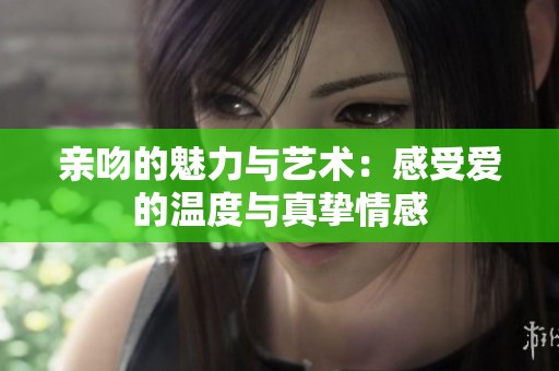 亲吻的魅力与艺术：感受爱的温度与真挚情感