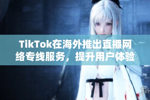 TikTok在海外推出直播网络专线服务，提升用户体验