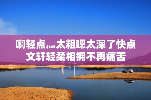 啊轻点灬太粗嗯太深了快点文轩轻柔相拥不再痛苦