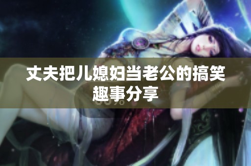 丈夫把儿媳妇当老公的搞笑趣事分享