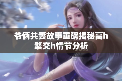 爷俩共妻故事重磅揭秘高h繁交h情节分析
