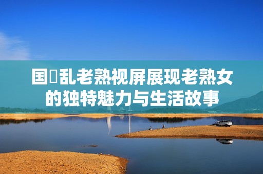 国產乱老熟视屏展现老熟女的独特魅力与生活故事