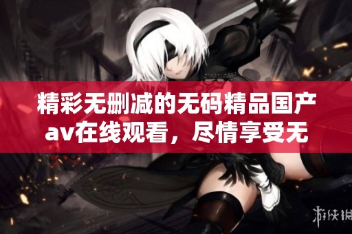 精彩无删减的无码精品国产av在线观看，尽情享受无限乐趣
