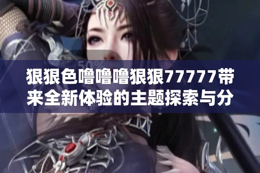 狠狠色噜噜噜狠狠77777带来全新体验的主题探索与分享