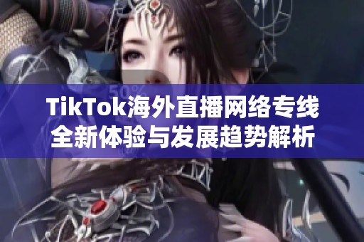 TikTok海外直播网络专线全新体验与发展趋势解析