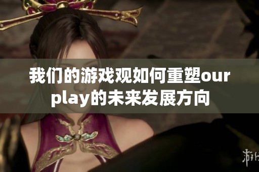 我们的游戏观如何重塑ourplay的未来发展方向
