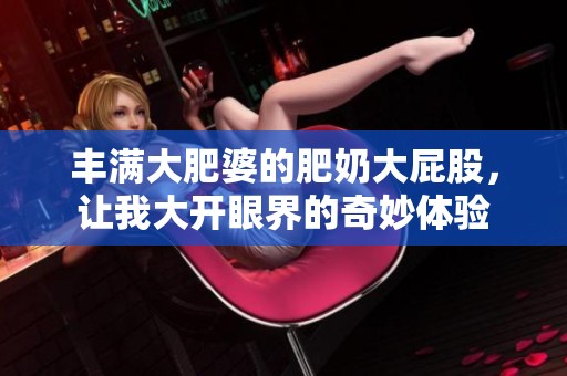 丰满大肥婆的肥奶大屁股，让我大开眼界的奇妙体验