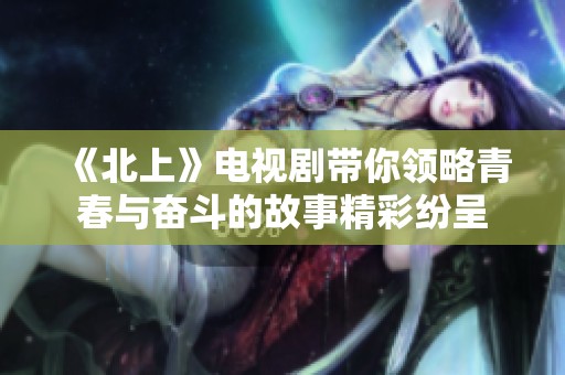 《北上》电视剧带你领略青春与奋斗的故事精彩纷呈