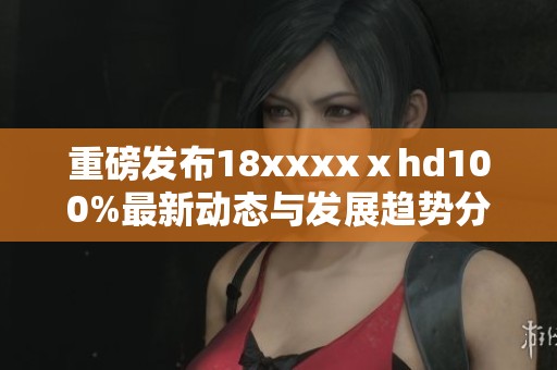 重磅发布18xxxxⅹhd100%最新动态与发展趋势分析