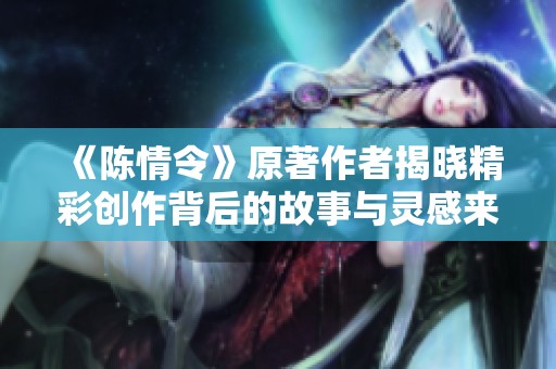 《陈情令》原著作者揭晓精彩创作背后的故事与灵感来源