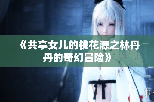 《共享女儿的桃花源之林丹丹的奇幻冒险》