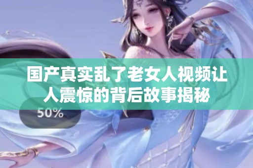 国产真实乱了老女人视频让人震惊的背后故事揭秘