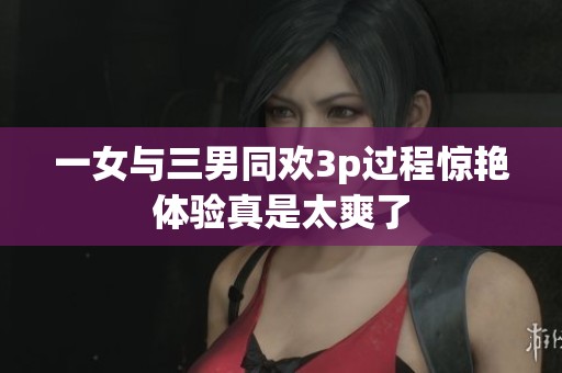 一女与三男同欢3p过程惊艳体验真是太爽了
