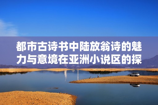 都市古诗书中陆放翁诗的魅力与意境在亚洲小说区的探寻