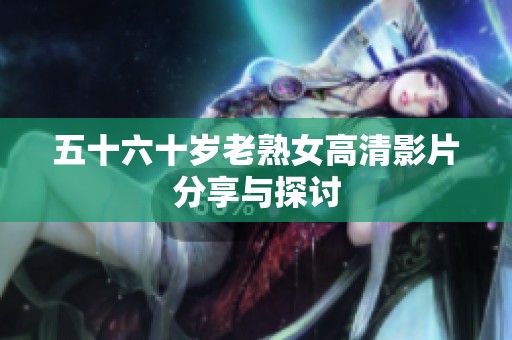 五十六十岁老熟女高清影片分享与探讨