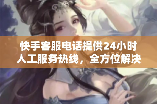 快手客服电话提供24小时人工服务热线，全方位解决用户问题