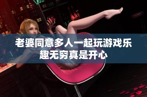 老婆同意多人一起玩游戏乐趣无穷真是开心