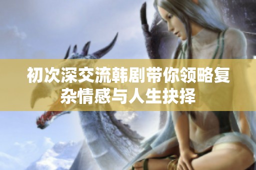 初次深交流韩剧带你领略复杂情感与人生抉择