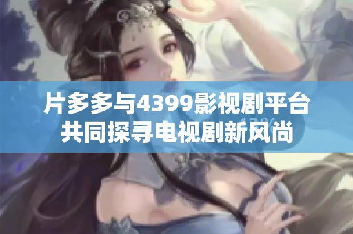 片多多与4399影视剧平台共同探寻电视剧新风尚