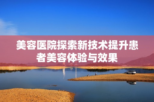 美容医院探索新技术提升患者美容体验与效果