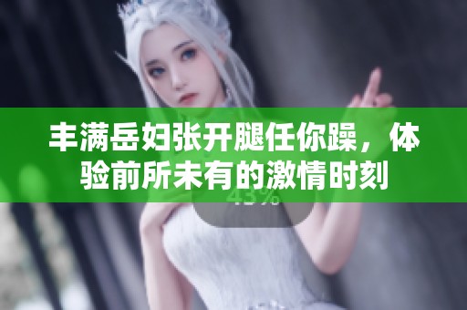 丰满岳妇张开腿任你躁，体验前所未有的激情时刻