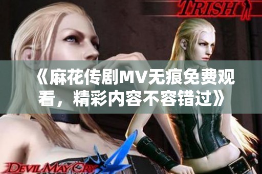 《麻花传剧MV无痕免费观看，精彩内容不容错过》