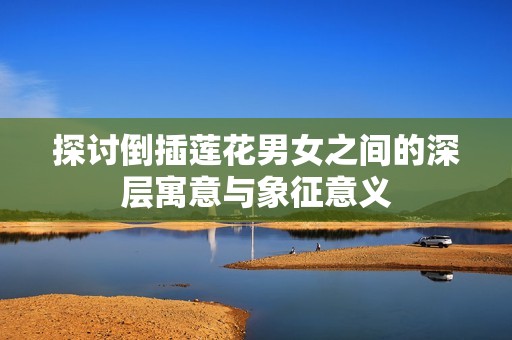 探讨倒插莲花男女之间的深层寓意与象征意义