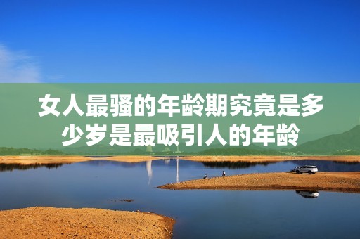 女人最骚的年龄期究竟是多少岁是最吸引人的年龄